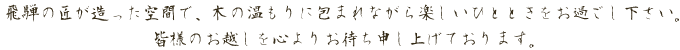 　飛騨の匠が造った空間で、木の温もりに包まれながら楽しいひとときをお過ごし下さい。皆様のお越しを心よりお待ち申し上げております。